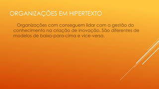 ORGANIZAÇÕES EM HIPERTEXTO
Organizações com conseguem lidar com a gestão do
conhecimento na criação de inovação. São diferentes de
modelos de baixo-para-cima e vice-versa.

 
