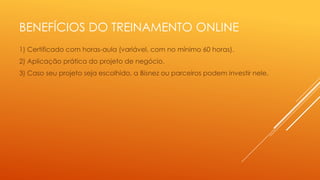 BENEFÍCIOS DO TREINAMENTO ONLINE
1) Certificado com horas-aula (variável, com no mínimo 60 horas).
2) Aplicação prática do projeto de negócio.

3) Caso seu projeto seja escolhido, a Bisnez ou parceiros podem investir nele.

 