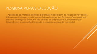 PESQUISA VERSUS EXECUÇÃO
Aplicação do método científico para fazer modelagem de negócios inovadores.
Utilizaremos testes para as hipóteses (ideia de negócios) Os testes são a validação
da ideia de negócio do aluno. Isso através do da pesquisa (fundamentação
teórica) com a execução (tornando o negócio sucesso de mercado).

 