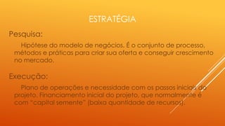 ESTRATÉGIA
Pesquisa:
Hipótese do modelo de negócios. É o conjunto de processo,
métodos e práticas para criar sua oferta e conseguir crescimento
no mercado.

Execução:
Plano de operações e necessidade com os passos iniciais do
projeto. Financiamento inicial do projeto, que normalmente é
com “capital semente” (baixa quantidade de recursos).

 