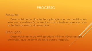 PROCESSO
Pesquisa:
Desenvolvimento do cliente: aplicação de um modelo que
leve em consideração o feedback do cliente e aprenda com
as tentativas e erros do mercado.

Execução:
Desenvolvimento do MVP (produto mínimo viável na sigla
em inglês) que vai servir de teste para o negócio.

 