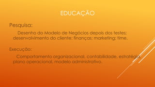 EDUCAÇÃO
Pesquisa:
Desenho do Modelo de Negócios depois dos testes;
desenvolvimento do cliente; finanças; marketing; time.
Execução:
Comportamento organizacional, contabilidade, estratégia,
plano operacional, modelo administrativo.

 