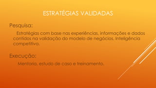 ESTRATÉGIAS VALIDADAS
Pesquisa:
Estratégias com base nas experiências, informações e dados
contidos na validação do modelo de negócios. Inteligência
competitiva.

Execução:
Mentoria, estudo de caso e treinamento.

 