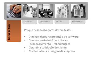 MPT-BrTreinamentosConsultoria
FábricadeTeste
Apresentação
Porque desenvolvedores devem testar:
• Diminuir riscos na produção do software
• Diminuir custo total do software
(desenvolvimento + manutenção)
• Garantir a satisfação do cliente
• Manter intacta a imagem da empresa
 