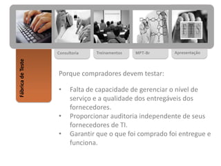 MPT-BrTreinamentosConsultoria
FábricadeTeste
Apresentação
Porque compradores devem testar:
• Falta de capacidade de gerenciar o nível de
serviço e a qualidade dos entregáveis dos
fornecedores.
• Proporcionar auditoria independente de seus
fornecedores de TI.
• Garantir que o que foi comprado foi entregue e
funciona.
 