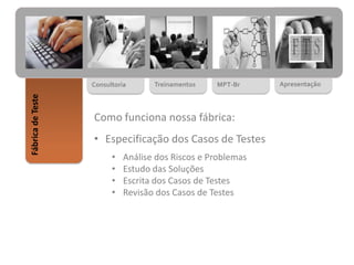 MPT-BrTreinamentosConsultoria
FábricadeTeste
Apresentação
Como funciona nossa fábrica:
• Especificação dos Casos de Testes
• Análise dos Riscos e Problemas
• Estudo das Soluções
• Escrita dos Casos de Testes
• Revisão dos Casos de Testes
 