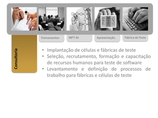 Consultoria
Fábrica deTesteApresentaçãoMPT-BrTreinamentos
• Implantação de células e fábricas de teste
• Seleção, recrutamento, formação e capacitação
de recursos humanos para teste de software
• Levantamento e definição de processos de
trabalho para fábricas e células de teste
 
