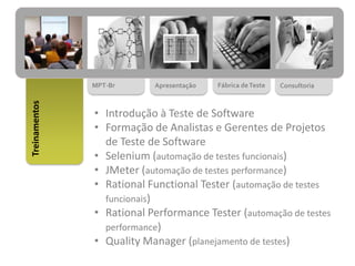 MPT-Br Apresentação Fábrica deTeste Consultoria
Treinamentos
• Introdução à Teste de Software
• Formação de Analistas e Gerentes de Projetos
de Teste de Software
• Selenium (automação de testes funcionais)
• JMeter (automação de testes performance)
• Rational Functional Tester (automação de testes
funcionais)
• Rational Performance Tester (automação de testes
performance)
• Quality Manager (planejamento de testes)
 