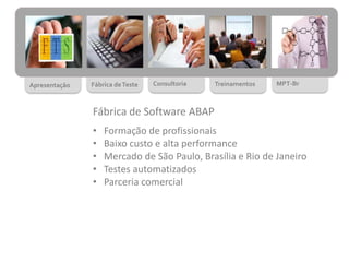 Apresentação Fábrica deTeste Consultoria Treinamentos MPT-Br
Fábrica de Software ABAP
• Formação de profissionais
• Baixo custo e alta performance
• Mercado de São Paulo, Brasília e Rio de Janeiro
• Testes automatizados
• Parceria comercial
 