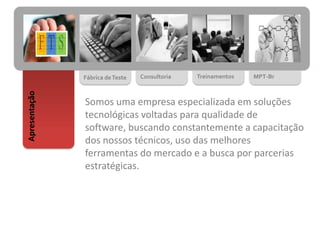 Fábrica deTeste Consultoria Treinamentos MPT-Br
Apresentação
Somos uma empresa especializada em soluções
tecnológicas voltadas para qualidade de
software, buscando constantemente a capacitação
dos nossos técnicos, uso das melhores
ferramentas do mercado e a busca por parcerias
estratégicas.
 