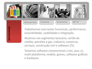 Fábrica deTeste Consultoria Treinamentos MPT-Br
Apresentação
Trabalhamos com testes funcionais, performance,
acessibilidade, usabilidade e integração.
Atuamos nos segmentos bancário, cartão de
crédito, petróleo e gás, indústria, comércio,
serviços, construção civil e software (TI).
Testamos software convencionais (.net, java, c),
multi plataforma, mobile, games, software gráficos
e hardware.
 