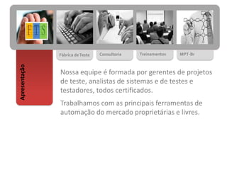 Fábrica deTeste Consultoria Treinamentos MPT-Br
Apresentação
Nossa equipe é formada por gerentes de projetos
de teste, analistas de sistemas e de testes e
testadores, todos certificados.
Trabalhamos com as principais ferramentas de
automação do mercado proprietárias e livres.
 