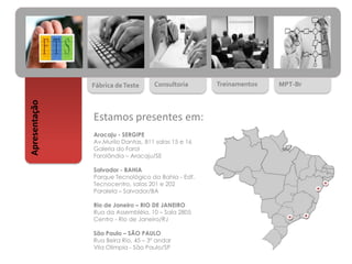 Fábrica deTeste Consultoria Treinamentos MPT-Br
Apresentação
Estamos presentes em:
Aracaju - SERGIPE
Av.Murilo Dantas, 811 salas 15 e 16
Galeria do Farol
Farolândia – Aracaju/SE
Salvador - BAHIA
Parque Tecnológico da Bahia - Edf.
Tecnocentro, salas 201 e 202
Paralela – Salvador/BA
Rio de Janeiro – RIO DE JANEIRO
Rua da Assembléia, 10 – Sala 2805
Centro - Rio de Janeiro/RJ
São Paulo – SÃO PAULO
Rua Beira Rio, 45 – 3º andar
Vila Olímpia - São Paulo/SP
 