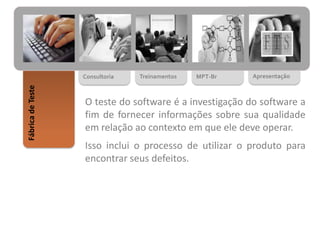 MPT-BrTreinamentosConsultoria
FábricadeTeste
Apresentação
O teste do software é a investigação do software a
fim de fornecer informações sobre sua qualidade
em relação ao contexto em que ele deve operar.
Isso inclui o processo de utilizar o produto para
encontrar seus defeitos.
 