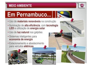 MEIO AMBIENTE

Em Pernambuco...
• Uso de materiais renováveis na construção
• Iluminação de alta eficiência, com tecnologia
  LED e utilização de energia solar
• Uso de luz natural nos galpões
• Sistemas inteligentes para
  economia de energia
• Estacionamento e abastecimento
  para veículos elétricos
 