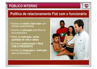 PÚBLICO INTERNO

Política de relacionamento Fiat com o funcionário

• Núcleos de saúde e bem estar com
  diversas especialidades
• Incentivo à educação para filhos de
  funcionários/ano
• Ações de motivação, saúde,
  qualidade de vida e cultura
• Encontros institucionais e FALE
  COM O PRESIDENTE
• Eventos de integração e motivação
  para os funcionários
 