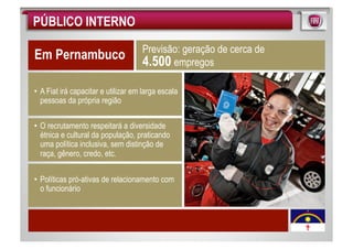 PÚBLICO INTERNO
                                    Previsão: geração de cerca de
Em Pernambuco                       4.500 empregos

• A Fiat irá capacitar e utilizar em larga escala
  pessoas da própria região

• O recrutamento respeitará a diversidade
  étnica e cultural da população, praticando
  uma política inclusiva, sem distinção de
  raça, gênero, credo, etc.


• Políticas pró-ativas de relacionamento com
  o funcionário
 