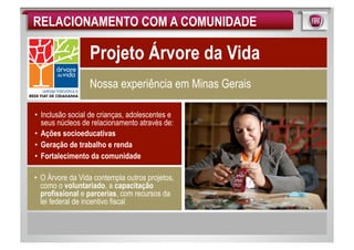 RELACIONAMENTO COM A COMUNIDADE

                  Projeto Árvore da Vida
                  Nossa experiência em Minas Gerais

•  Inclusão social de crianças, adolescentes e
   seus núcleos de relacionamento através de:
•  Ações socioeducativas
•  Geração de trabalho e renda
•  Fortalecimento da comunidade

•  O Árvore da Vida contempla outros projetos,
   como o voluntariado, a capacitação
   profissional e parcerias, com recursos da
   lei federal de incentivo fiscal
 