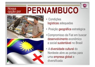 Nossa
opção por   PERNAMBUCO
               •  Condições
                 logísticas adequadas
               •  Posição geográfica estratégica
               • Compromisso da Fiat em buscar
                 desenvolvimento econômico
                 e social sustentável no Brasil
               •  A diversidade cultural do
                 Nordeste abre as portas para
                 uma empresa global e
                 diversificada
 