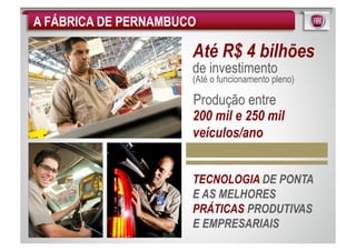 A FÁBRICA DE PERNAMBUCO

                      Até R$ 4 bilhões
                      de investimento
                      (Até o funcionamento pleno)

                      Produção entre
                      200 mil e 250 mil
                      veículos/ano


                      TECNOLOGIA DE PONTA
                      E AS MELHORES
                      PRÁTICAS PRODUTIVAS
                      E EMPRESARIAIS
 