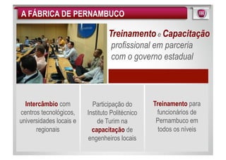 A FÁBRICA DE PERNAMBUCO

                                 Treinamento e Capacitação
                                  profissional em parceria
                                  com o governo estadual



  Intercâmbio com          Participação do       Treinamento para
centros tecnológicos,    Instituto Politécnico    funcionários de
universidades locais e       de Turim na          Pernambuco em
      regionais            capacitação de          todos os níveis
                          engenheiros locais
 