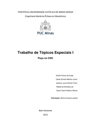 PONTIFÍCIA UNIVERSIDADE CATÓLICA DE MINAS GERAIS
Engenharia Mecânica Ênfase em Mecatrônica

Trabalho de Tópicos Especiais I
Peça no CNC

André France da Costa
César Gomes Martins Junior
Jackson Junio Pereira Tironi
Rafael de Almeida Lial
Saulo Vieira Fidelis e Moura

Orientador: Breno Ferreira Lizardo

Belo Horizonte
2012

 