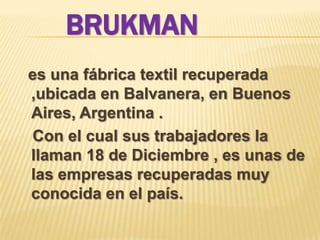 BRUKMAN
es una fábrica textil recuperada
,ubicada en Balvanera, en Buenos
Aires, Argentina .
Con el cual sus trabajadores la
llaman 18 de Diciembre , es unas de
las empresas recuperadas muy
conocida en el país.
 