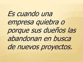 Es cuando una
empresa quiebra o
porque sus dueños las
abandonan en busca
de nuevos proyectos.
 