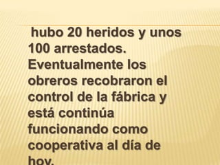 hubo 20 heridos y unos
100 arrestados.
Eventualmente los
obreros recobraron el
control de la fábrica y
está continúa
funcionando como
cooperativa al día de
 