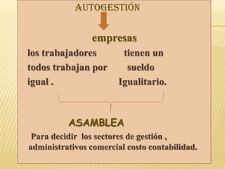 Autogestión
empresas
los trabajadores tienen un
todos trabajan por sueldo
igual . Igualitario.
ASAMBLEA
Para decidir los sectores de gestión ,
administrativos comercial costo contabilidad.
 