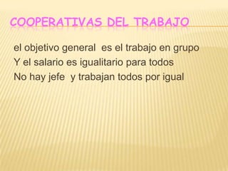 COOPERATIVAS DEL TRABAJO
el objetivo general es el trabajo en grupo
Y el salario es igualitario para todos
No hay jefe y trabajan todos por igual
 