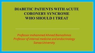 DIABETIC PATIENTS WITH ACUTE
CORONERY SYNCROME
WHO SHOULD I TREAT
Professor mohammed Ahmed Bamashmos
Professor of internal medicine and endocrinology
Sanaa University
 