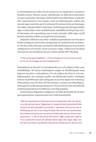 101NÄR TILLITEN PRÖVAS
in och bestämma hur andra valt att strukturera sin organisation, exempelvis
Katolska kyrkan. Däremot menar vederbörande att Bilda ska kvalitetssäkra
sin egen verksamhet. När någon vill bli medlem hos Bilda lämnar samfundet
eller organisationen in sina stadgar, varpå en bedömning görs utifrån dem
utan att något avtal skrivs på. För att kunna bli utesluten krävs att föreningen
inte ställer sig bakom Bildas värderingar. Att föreningar gör felsteg kan hända
säger en företrädare inom studieförbundet. Samhällsutveckling börjar inte i
de föreningar och sammanhang som är totalt vattentäta. Bilda säger nej till
fortsatt samarbete utifrån vissa regelverk och principer.
Religiositet. Bilda har sina rötter i religiösa organisationer och vilar på en
kristen värdegrund. Den kristna värdegrunden är emellertid svår att definie-
ra. Det finns olika tolkningar och därmed olika förklaringar på vad en kristen
värdegrund är och betyder, menar personen i fråga. I Bilda beror det bland
annat på om man identifierar sig som ortodox, katolsk eller frikyrklig:
”Vi har ju hela spänningsfältet [...]. Vi har principen att vi är en arena, och det
är inte vår sak att lägga oss i den teologiska biten.”
Verksamheten är formad i tre huvudområden; tro och religion, kultur samt
samhällsfrågor. De kristna värderingarna speglar ett förhållningssätt kring
frågorna som drivs i verksamheten. Tro och religion ska sättas in i ett sam-
hällsperspektiv när teologiska studier som bibelstudier bedrivs. Teologiskt
behöver studieförbundet själv aldrig placera sig inom någon viss inriktning i
kristendomen, utan det finns allt från katolska, ortodoxa och frikyrkliga in-
riktningar hos medlemsorganisationerna. På nationell nivå har näst intill alla
medlemsorganisationer hos Bilda har en kyrklig koppling.
En företrädare ifrågasätter rimligheten i att Bilda ska få kritik för att med-
lemsorganisationer organisatoriskt inte är fullt demokratiska.
”Man kan argumentera om Svenska kyrkan är demokratisk eller inte, det be-
ror ju på vad man menar. Någonstans är religionsfriheten överordnad. Bilda
ansvarar för den verksamhet som bedrivs i samarbete med oss och som är
folkbildning, och det är det viktiga för Bilda. Där ska det vara demokratiskt.
Sen kommer det aldrig vara 100 procent heltäckande, det kan finnas enskil-
da personer […]. Det är klart att om det kommer någon undercover-reporter
till en studiecirkel så kan det plötsligt hända något eller sägas något som
han eller hon känner sig obekväm med. Det kan hända överallt. Då ska vi ha
 