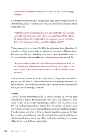 102 NÄR TILLITEN PRÖVAS
rutiner om hur man hanterar det och alla ska veta om dessa och vara trygga
med dem.
Företrädaren menar att det är en ideologisk fråga, där hen argumenterar för
att folkbildning spelar en extra stark roll där de demokratiska värdena inte är
fullt praktiseras.
”Folkbildning är ett utvecklingsprojekt över tid, och då måste man kunna gå
in i miljöer och sammanhang som inte är 100 procent perfekta från början
för att göra skillnad. Om man bara går in i organisationer som är vattentäta …
Driver man verkligen utveckling av samhället på bästa sätt då?”
Vidare argumenterar en ledare för Bilda för att laddade ämnen kopplade till
sexualitet och hbtq inte går att tvinga på någon organisation. I Bildas verksam-
het utgår man från sina värderingar, men man tvingar inte religiöst konserva-
tiva organisationer att vara verksamma i arrangemang som de inte står för.
”Vi omfattar hela samhället och olika ställningstagandet i det här, vi verkar
för folkbildning så frågan blir hur vi bedriver utbildning i dessa frågor. Vi ska
möta katolska kyrkan och deras behov, men också HBTQ-rörelsen och de-
ras behov.”
En företrädare pläderar för att det landar mycket i frågan om anordnarska-
pet, att det inte finns ett likhetstecken mellan medlemsorganisationer och
studieförbund. Hen menar att Bilda ska agera som en arena i syfte att lyfta
röster, åsikter och samtal på olika sätt.
Sensus
Ansvar. Ansvaret, menar företrädare för Sensus, sträcker sig över den egna
verksamheten. Sensus förbundsstyrelse har ansvar för varumärket men
också för hur man använder statsbidraget. Däremot kan man inte ansvara
för sina medlemsorganisationer utöver den verksamhet som bedrivs med
och rapporteras till Sensus. Tanken att Sensus skulle ansvara för exempelvis
Svenska Kyrkan, som är en av deras medlemsorganisationer, avvisar de. Dock
kan man inte samarbeta med en medlemsorganisation som inte delar Sensus
värderingar. Religiösa ledare som tillhör medlemsorganisationerna, å andra
sidan, är inget som de känner ansvar över.
 