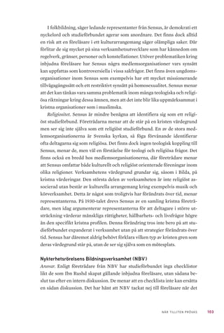 103NÄR TILLITEN PRÖVAS
I folkbildning, säger ledande representanter från Sensus, är demokrati ett
nyckelord och studieförbundet agerar som anordnare. Det finns dock alltid
en risk att en föreläsare i ett kulturarrangemang säger olämpliga saker. Där
förlitar de sig mycket på sina verksamhetsutvecklare som har kännedom om
regelverk, gränser, personer och konstellationer. Utöver problematiken kring
inbjudna föreläsare har Sensus några medlemsorganisationer vars synsätt
kan uppfattas som kontroversiella i vissa sakfrågor. Det finns även ungdoms-
organisationer inom Sensus som exempelvis har ett mycket missionerande
tillvägagångssätt och ett restriktivt synsätt på homosexualitet. Sensus menar
att det kan tänkas vara samma problematik inom många teologiska och religi-
ösa riktningar kring dessa ämnen, men att det inte blir lika uppmärksammat i
kristna organisationer som i muslimska.
Religiositet. Sensus är mindre benägna att identifiera sig som ett religi-
öst studieförbund. Företrädarna menar att de står på en kristen värdegrund
men ser sig inte själva som ett religiöst studieförbund. En av de stora med-
lemsorganisationerna är Svenska kyrkan, så föga förvånande identifierar
ofta deltagarna sig som religiösa. Det finns dock ingen teologisk koppling till
Sensus, menar de, men väl en förståelse för teologi och religiösa frågor. Det
finns också en bredd hos medlemsorganisationerna, där företrädare menar
att Sensus omfattar både kulturellt och religiöst orienterade föreningar inom
olika religioner. Verksamhetens värdegrund grundar sig, såsom i Bilda, på
kristna värderingar. Den största delen av verksamheten är inte religiöst as-
socierad utan består av kulturella arrangemang kring exempelvis musik och
körverksamhet. Detta är något som troligtvis har förändrats över tid, menar
representanterna. På 1930-talet drevs Sensus av en samling kristna företrä-
dare, men idag argumenterar representanterna för att deltagare i större ut-
sträckning värderar mänskliga rättigheter, hållbarhets- och livsfrågor högre
än den specifikt kristna profilen. Denna förändring tros inte bero på att stu-
dieförbundet expanderat i verksamhet utan på att strategier förändrats över
tid. Sensus har däremot aldrig behövt förklara vilken typ av kristen gren som
deras värdegrund står på, utan de ser sig själva som en mötesplats.
Nykterhetsrörelsens Bildningsverksamhet (NBV)
Ansvar. Enligt företrädare från NBV har studieförbundet inga checklistor
likt de som Ibn Rushd skapat gällande inbjudna föreläsare, utan sådana be-
slut tas efter en intern diskussion. De menar att en checklista inte kan ersätta
en sådan diskussion. Det har hänt att NBV tackat nej till föreläsare när det
 