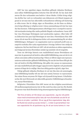 105NÄR TILLITEN PRÖVAS
ABF har inte upprättat någon checklista gällande inbjudna föreläsare
utan tolkar Folkbildningsrådets kriterier från fall till fall. De har dock fullt
ansvar för den verksamhet som bedrivs i deras lokaler. Cirklar kring religi-
ösa skrifter har varit en verksamhet som diskuterats och ibland stoppats på
grund av att man inte kan säkerställa verksamhetens tolkning och hantering
av olika texter. Det är viktigt, säger en företrädare, att det finns en diskus-
sion kring tolkning av religiösa texter i dessa sammanhang och inte hur man
ska läsa koranen. Tolkningsutrymmen efterfrågas även i exempelvis marxis-
tisk teoriundervisning eller andra politiskt färgade verksamheter. Inom ABF
har vissa föreningar förknippats med autokratiska regimer, vilket leder till
en diskussion hur pass lojal föreningen är mot dem. Företrädarna från ABF
menar då att man för in deltagarnas behov och sammansättning för att säkra
folkbildningen. Deltagare i en organisation med en nationell profil som ex-
empelvis turkiska eller ryska organisationer i Sverige, behöver inte stödja de
regimerna. Det har dock hänt att ABF valt att utesluta en sådan organisation,
mot bakgrund att dess företrädare uttalat sig rasistiskt vid ett torgmöte.
Trots sin 100-åriga historia som studieförbund menar företrädarna att
man inte är garanterad att bedriva säkerställd folkbildning, utan att det är ett
arbete som måste utföras kontinuerligt. Vikten av tillit är något som represen-
tanterna understryker gällande folkbildning, för om det inte finns tillit går det
inte att bedriva frivillig folkbildning. Där gäller det, menar en representant,
att varje studieförbund själva bygger upp preventiva åtgärder och granskande
system så långt det är möjligt. Man kan aldrig gardera sig helt, säger hen.
Viktigt gällande inbjudna föreläsare är att inte låta dem stå oemotsagda,
utan folkbildning handlar till stor del som samtal, betonar en representant.
Det måste finnas utrymme för frågor och dynamik kring ämnet. Cirkelledar-
na har där stort förtroende att säkerställa garantin i folkbildningsverksamhe-
ten, menar företrädarna.
Religiositet. Företrädare från ABF menar att den religiösa associationen
till medlemsorganisationerna inte är lika stark hos dem som hos Ibn Rushd.
En person visar dock förståelse kring särartsorganisering hos folkbildningen.
”Det finns ett behov att från början vara separatistisk. Jag drar ofta jämfö-
relsen med kvinnorörelsen på 60-talet, där man ofta behövde vara det för att
kunna ta sin plats i samhället. Så ser jag på flera organisationer idag, dels
Ibn Rushd men också nya sociala rörelser [...]. Under en period behöver man
vara separatistisk för att positionera sig, för att sen kunna komma in i mer
 