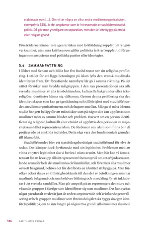 106 NÄR TILLITEN PRÖVAS
etablerade rum [...]. Om vi tar några av våra andra medlemsorganisationer,
exempelvis SSU, är det ungdomar som är intresserade av socialdemokratisk
politik. Då gör man ytterligare en separation, men den är inte byggt på etnisk
eller religiös grund.
Företrädarna känner inte igen kritiken mot folkbildning kopplat till religiös
verksamhet, utan mer kritiken som gäller politiska åsikter kopplat till fören-
ingar som associeras med politiska partier eller ideologier.
5.6 	 SAMMANFATTNING
I likhet med Sensus och Bilda har Ibn Rushd tonat ner sin religiösa profile-
ring. I stället för att lägga betoningen på islam lyfts den svensk-muslimska
identiteten fram. Ett förestående namnbyte lär gå i samma riktning. På det
sättet försöker man bredda målgruppen. I den nya presentationen ska alla
svenska muslimer av alla trosbekännelser, kulturella bakgrunder eller icke-
religiösa identiteter känna sig välkomna. Genom denna profilering ska den
identitet skapas som kan ge igenkänning och tillhörighet med studieförbun-
det, medlemsorganisationerna och deltagare emellan. Många vi mött i denna
studie har gett belägg för att människor som på något sätt kan uppfattas som
muslimer möts av samma hinder och problem. Oavsett om en person identi-
fierar sig religiöst, kulturellt eller etniskt så uppfattas den personen av majo-
ritetssamhället representera islam. De fördomar om islam som finns blir då
projicerade på enskilda individer. Detta sägs vara den fundamentala grunden
till islamofobi.
Studieförbundet blev ett statsbidragsberättigat studieförbund för elva år
sedan. Det kämpar dock fortfarande med sin legitimitet. Problemen med att
vinna en yttre legitimitet ska vi beröra i nästa avsnitt. Men här kan vi konsta-
tera att för att leva upp till sitt representativitetsanspråk om att erbjuda en sam-
lande arena för hela det muslimska civilsamhället, och företräda alla muslimer
oavsett bakgrund, behövs det för det första en identitet att bygga på. Man för-
söker också skapa en tillhörighetskänsla till den del av befolkningen som har
muslimsk bakgrund och som behöver bildning och utveckling för att inklude-
ras i det svenska samhället. Man gör anspråk på att representera den stora och
växande gruppen i Sverige som identifierar sig som muslimer. Det kan tyckas
något paradoxalt att det är just de andras onyanserade och kränkande generali-
sering av hela gruppen muslimer som Ibn Rushd självt ska bygga sin egen iden-
titetspolitik på, om än inte längre på någon tros grund. Alla muslimer ska med.
 
