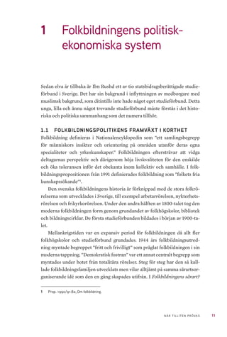 11NÄR TILLITEN PRÖVAS
1	 Folkbildningens politisk-
ekonomiska system
Sedan elva år tillbaka är Ibn Rushd ett av tio statsbidragsberättigade studie-
förbund i Sverige. Det har sin bakgrund i inflyttningen av medborgare med
muslimsk bakgrund, som ditintills inte hade något eget studieförbund. Detta
unga, lilla och ännu något trevande studieförbund måste förstås i det histo-
riska och politiska sammanhang som det numera tillhör.
1.1 	 FOLKBILDNINGSPOLITIKENS FRAMVÄXT I KORTHET
Folkbildning definieras i Nationalencyklopedin som ”ett samlingsbegrepp
för människors insikter och orientering på områden utanför deras egna
specialiteter och yrkeskunskaper.” Folkbildningen eftersträvar att vidga
deltagarnas perspektiv och därigenom höja livskvaliteten för den enskilde
och öka toleransen inför det obekanta inom kollektiv och samhälle. I folk-
bildningspropositionen från 1991 definierades folkbildning som ”folkets fria
kunskapssökande”1
.
Den svenska folkbildningens historia är förknippad med de stora folkrö-
relserna som utvecklades i Sverige, till exempel arbetarrörelsen, nykterhets-
rörelsen och frikyrkorörelsen. Under den andra hälften av 1800-talet tog den
moderna folkbildningen form genom grundandet av folkhögskolor, bibliotek
och bildningscirklar. De första studieförbunden bildades i början av 1900-ta-
let.
Mellankrigstiden var en expansiv period för folkbildningen då allt fler
folkhögskolor och studieförbund grundades. 1944 års folkbildningsutred-
ning myntade begreppet ”fritt och frivilligt” som präglat folkbildningen i sin
moderna tappning. ”Demokratisk fostran” var ett annat centralt begrepp som
myntades under hotet från totalitära rörelser. Steg för steg har den så kal�-
lade folkbildningsfamiljen utvecklats men vilar alltjämt på samma särartsor-
ganiserande idé som den en gång skapades utifrån. I Folkbildningens särart?
1	 Prop. 1990/91:82, Om folkbildning.
 