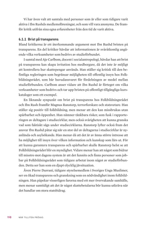32 NÄR TILLITEN PRÖVAS
meds död. Idag är cirka 85 procent av världens muslimer sunni, medan shia
endast utgör 15 procent. De länder där shiamuslimer utgör en majoritet av
befolkningen är Iran, Azerbajdzjan, Bahrain och Irak.24
Uppfattningen om
Muhammeds rättfärdigade efterträdare ligger till grund för spänningarna
och konflikterna som inträffat genom historien mellan grupperna och mani-
festeras även i vår egen tid.
Även i den debatt som tagit form kring Ibn Rushd och dess medlemsor-
ganisationer har vi noterat en viss spänning mellan sunni och shia. Moham-
mad Fazlhashemi, professor i islamisk teologi och filosofi, menar exempelvis
att Ibn Rushd försökt tona ner debatten mellan de två tolkningarna av islam
genom att ha shiamuslimska organisationer som medlemmar. Oavsett Ibn
Rushds uttalade önskan att inte fastna i denna debatt, menar Fazlhashemi att
spänningen mellan shia och sunni fortfarande är betydande i den muslimska
kontexten.
Salafism
Salafism är ett begrepp som blivit allt mer omdiskuterat. Det är inte en ho-
mogen tolkningstradition utan täcker ett flertal former som är viktiga att
hålla isär. Man brukar tala om tre former av salafism; puritansk salafism, ak-
tivistisk salafism och militant salafism. De handlar i grund och botten om en
bokstavstrogen tolkning av Koranen och den profetiska traditionen. Salafism
påbjuder en absolut auktoritet och underkastelse inför Gud. Förändring, av-
vikelse eller förnyelse anses vara en synd, eftersom ”sanningen” därmed för-
nekas. Därför betraktas andra tolkningar av islam inom sunni och shia som
”avvikelser och irrläror”. Somliga poängterar att alla salafister inte är jihadis-
ter, men alla jihadister är salafister. Den våldsbejakande eller extremistiska
salafismen är en minoritet inom salafism25
.
Magnus Ranstorp, statsvetenskaplig terrorforskare, argumenterar för att
salafismens olika grenar och tillämpning utgår från en odemokratisk grund,
i den bemärkelse att de inskränker individens mänskliga fri- och rättigheter.
Hans bedömning är att Ibn Rushd och dess medlemsorganisationer inte ingår
24	 Larsson, G. & Thurfjell, David. Shiamuslimer i Sverige – en kortfattad översikt ss. 13–14. Myndighe-
ten för stöd till trossamfund (2013). https://www.myndighetensst.se/download/18.373f439f14832
abd2cf2d9a9/1409663377272/Shia-muslimer%20i%20Sverige_komplett.pdf
25	 Ranstorp Magnus, Ahlin Filip, Hyllengren Peder & Normark Magnus. Mellan salafism och salafistisk
jihadism. Försvarshögskolan (2018). http://fhs.diva-portal.org/smash/get/diva2:1231645/FULL-
TEXT02.pdf
 