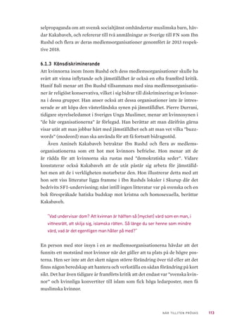 113NÄR TILLITEN PRÖVAS
selpropaganda om att svensk socialtjänst omhändertar muslimska barn, häv-
dar Kakabaveh, och refererar till två anmälningar av Sverige till FN som Ibn
Rushd och flera av deras medlemsorganisationer genomfört år 2013 respek-
tive 2018.
6.1.3 	Könsdiskriminerande
Att kvinnorna inom Inom Rushd och dess medlemsorganisationer skulle ha
svårt att vinna inflytande och jämställdhet är också en ofta framförd kritik.
Hanif Bali menar att Ibn Rushd tillsammans med sina medlemsorganisatio-
ner är religiöst konservativa, vilket i sig bidrar till diskriminering av kvinnor-
na i dessa grupper. Han anser också att dessa organisationer inte är intres-
serade av att köpa den västerländska synen på jämställdhet. Pierre Durrani,
tidigare styrelseledamot i Sveriges Unga Muslimer, menar att kvinnosynen i
”de här organisationerna” är förlegad. Han berättar att man därifrån gärna
visar utåt att man jobbar hårt med jämställdhet och att man vet vilka ”buzz-
words” (modeord) man ska använda för att få fortsatt bidragsstöd.
Även Amineh Kakabaveh betraktar Ibn Rushd och flera av medlems-
organisationerna som ett hot mot kvinnors befrielse. Hon menar att de
är rädda för att kvinnorna ska rustas med ”demokratiska seder”. Vidare
konstaterar också Kakabaveh att de utåt påstår sig arbeta för jämställd-
het men att de i verkligheten motarbetar den. Hon illustrerar detta med att
hon sett viss litteratur ligga framme i Ibn Rushds lokaler i Skurup där det
bedrivits SFI-undervisning; näst intill ingen litteratur var på svenska och en
bok förespråkade hatiska budskap mot kristna och homosexuella, berättar
Kakabaveh.
”Vad undervisar dom? Att kvinnan är hälften så [mycket] värd som en man, i
vittnesrätt, att skilja sig, islamska rätten. Så länge du ser henne som mindre
värd, vad är det egentligen man håller på med?”
En person med stor insyn i en av medlemsorganisationerna hävdar att det
funnits ett motstånd mot kvinnor när det gäller att ta plats på de högre pos-
terna. Hen ser inte att det skett någon större förändring över tid eller att det
finns någon beredskap att hantera och verkställa en sådan förändring på kort
sikt. Det har även tidigare år framförts kritik att det endast var ”svenska kvin-
nor” och kvinnliga konvertiter till islam som fick höga ledarposter, men få
muslimska kvinnor.
 