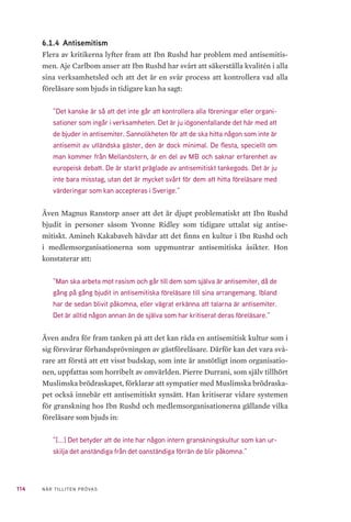 114 NÄR TILLITEN PRÖVAS
6.1.4 	Antisemitism
Flera av kritikerna lyfter fram att Ibn Rushd har problem med antisemitis-
men. Aje Carlbom anser att Ibn Rushd har svårt att säkerställa kvalitén i alla
sina verksamhetsled och att det är en svår process att kontrollera vad alla
föreläsare som bjuds in tidigare kan ha sagt:
”Det kanske är så att det inte går att kontrollera alla föreningar eller organi-
sationer som ingår i verksamheten. Det är ju iögonenfallande det här med att
de bjuder in antisemiter. Sannolikheten för att de ska hitta någon som inte är
antisemit av utländska gäster, den är dock minimal. De flesta, speciellt om
man kommer från Mellanöstern, är en del av MB och saknar erfarenhet av
europeisk debatt. De är starkt präglade av antisemitiskt tankegods. Det är ju
inte bara misstag, utan det är mycket svårt för dem att hitta föreläsare med
värderingar som kan accepteras i Sverige.”
Även Magnus Ranstorp anser att det är djupt problematiskt att Ibn Rushd
bjudit in personer såsom Yvonne Ridley som tidigare uttalat sig antise-
mitiskt. Amineh Kakabaveh hävdar att det finns en kultur i Ibn Rushd och
i medlemsorganisationerna som uppmuntrar antisemitiska åsikter. Hon
konstaterar att:
”Man ska arbeta mot rasism och går till dem som själva är antisemiter, då de
gång på gång bjudit in antisemitiska föreläsare till sina arrangemang. Ibland
har de sedan blivit påkomna, eller vägrat erkänna att talarna är antisemiter.
Det är alltid någon annan än de själva som har kritiserat deras föreläsare.”
Även andra för fram tanken på att det kan råda en antisemitisk kultur som i
sig försvårar förhandsprövningen av gästföreläsare. Därför kan det vara svå-
rare att förstå att ett visst budskap, som inte är anstötligt inom organisatio-
nen, uppfattas som horribelt av omvärlden. Pierre Durrani, som själv tillhört
Muslimska brödraskapet, förklarar att sympatier med Muslimska brödraska-
pet också innebär ett antisemitiskt synsätt. Han kritiserar vidare systemen
för granskning hos Ibn Rushd och medlemsorganisationerna gällande vilka
föreläsare som bjuds in:
”[...] Det betyder att de inte har någon intern granskningskultur som kan ur-
skilja det anständiga från det oanständiga förrän de blir påkomna.”
 