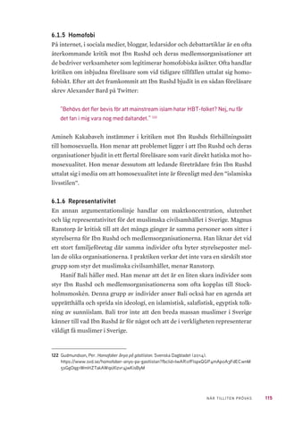 115NÄR TILLITEN PRÖVAS
6.1.5 	Homofobi
På internet, i sociala medier, bloggar, ledarsidor och debattartiklar är en ofta
återkommande kritik mot Ibn Rushd och deras medlemsorganisationer att
de bedriver verksamheter som legitimerar homofobiska åsikter. Ofta handlar
kritiken om inbjudna föreläsare som vid tidigare tillfällen uttalat sig homo-
fobiskt. Efter att det framkommit att Ibn Rushd bjudit in en sådan föreläsare
skrev Alexander Bard på Twitter:
”Behövs det fler bevis för att mainstream islam hatar HBT-folket? Nej, nu får
det fan i mig vara nog med daltandet.” 122
Amineh Kakabaveh instämmer i kritiken mot Ibn Rushds förhållningssätt
till homosexuella. Hon menar att problemet ligger i att Ibn Rushd och deras
organisationer bjudit in ett flertal föreläsare som varit direkt hatiska mot ho-
mosexualitet. Hon menar dessutom att ledande företrädare från Ibn Rushd
uttalat sig i media om att homosexualitet inte är förenligt med den ”islamiska
livsstilen”.
6.1.6 	Representativitet
En annan argumentationslinje handlar om maktkoncentration, slutenhet
och låg representativitet för det muslimska civilsamhället i Sverige. Magnus
Ranstorp är kritisk till att det många gånger är samma personer som sitter i
styrelserna för Ibn Rushd och medlemsorganisationerna. Han liknar det vid
ett stort familjeföretag där samma individer ofta byter styrelseposter mel-
lan de olika organisationerna. I praktiken verkar det inte vara en särskilt stor
grupp som styr det muslimska civilsamhället, menar Ranstorp.
Hanif Bali håller med. Han menar att det är en liten skara individer som
styr Ibn Rushd och medlemsorganisationerna som ofta kopplas till Stock-
holmsmoskén. Denna grupp av individer anser Bali också har en agenda att
upprätthålla och sprida sin ideologi, en islamistisk, salafistisk, egyptisk tolk-
ning av sunniislam. Bali tror inte att den breda massan muslimer i Sverige
känner till vad Ibn Rushd är för något och att de i verkligheten representerar
väldigt få muslimer i Sverige.
122	 Gudmundson, Per. Homofober ånyo på gästlistan. Svenska Dagbladet (2014).
https://www.svd.se/homofober-anyo-pa-gastlistan?fbclid=IwAR0fFlspxQGP4mAp0A3FdECwnM
5sGgOqg1WmHZTakAWqoXlzvr4jwKisByM
 