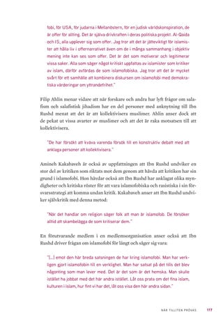 117NÄR TILLITEN PRÖVAS
fobi, för USA, för judarna i Mellanöstern, för en judisk världskonspiration, de
är offer för allting. Det är själva drivkraften i deras politiska projekt. Al-Qaida
och IS, alla upplever sig som offer. Jag tror att det är jätteviktigt för islamis-
ter att hålla liv i offernarrativet även om de i många sammanhang i objektiv
mening inte kan ses som offer. Det är det som motiverar och legitimerar
vissa saker. Alla som säger något kritiskt uppfattas av islamister som kritiker
av islam, därför avfärdas de som islamofobiska. Jag tror att det är mycket
svårt för ett samhälle att kombinera diskursen om islamofobi med demokra-
tiska värderingar om yttrandefrihet.”
Filip Ahlin menar vidare att när forskare och andra har lyft frågor om sala-
fism och salafistisk jihadism har en del personer med anknytning till Ibn
Rushd menat att det är att kollektivisera muslimer. Ahlin anser dock att
de pekat ut vissa avarter av muslimer och att det är raka motsatsen till att
kollektivisera.
”De har försökt att kväva varenda försök till en konstruktiv debatt med att
anklaga personer att kollektivisera.”
Amineh Kakabaveh är också av uppfattningen att Ibn Rushd undviker en
stor del av kritiken som riktats mot dem genom att hävda att kritiken har sin
grund i islamofobi. Hon hävdar också att Ibn Rushd har anklagat olika myn-
digheter och kritiska röster för att vara islamofobiska och rasistiska i sin för-
svarsstrategi att komma undan kritik. Kakabaveh anser att Ibn Rushd undvi-
ker självkritik med denna metod:
”När det handlar om religion säger folk att man är islamofob. De försöker
alltid att skambelägga de som kritiserar dem.”
En förutvarande medlem i en medlemsorganisation anser också att Ibn
Rushd driver frågan om islamofobi för långt och säger sig vara:
”[…] emot den här breda satsningen de har kring islamofobi. Man har verk-
ligen gjort islamofobin till en verklighet. Man har satsat på det tills det blev
någonting som man lever med. Det är det som är det hemska. Man skulle
istället ha jobbat med det här andra istället. Låt oss prata om det fina islam,
kulturen i islam, hur fint vi har det, låt oss visa den här andra sidan.”
 
