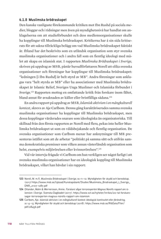 118 NÄR TILLITEN PRÖVAS
6.1.8 	Muslimska brödraskapet
Den kanske vanligaste förekommande kritiken mot Ibn Rushd på sociala me-
dier, bloggar och i tidningar men även på myndighetsnivå har handlat om an-
klagelserna om att studieförbundet och dess medlemsorganisationer skulle
ha kopplingar till Muslimska brödraskapet. Kritikerna har å sin sida kritise-
rats för att sakna tillräckliga belägg om vad Muslimska brödraskapet faktiskt
är. Ibland har det beskrivits som en utländsk organisation som styr svenska
muslimska organisationer och i andra fall som en fientlig ideologi med må-
let att skapa en islamisk stat. I rapporten Muslimska Brödraskapet i Sverige,
skriven på uppdrag av MSB, påstår huvudförfattaren Norell att olika svenska
organisationer och föreningar har kopplingar till Muslimska brödraskapet:
”ledningen [i Ibn Rushd] är helt styrd av MB”. Andra föreningar som ankla-
gas vara ”helt styrda av MB” eller ha associationer med Muslimska brödra-
skapet är Islamic Relief, Sveriges Unga Muslimer och Islamiska förbundet i
Sverige.123
Rapporten mottog en omfattande kritik från forskare inom fältet,
bland annat för avsaknaden av källor eller bristfälliga sådana.124
En andra rapport på uppdrag av MSB, Islamisk aktivism i en mångkulturell
kontext, skrevs av Aje Carlbom. Denna gång karaktäriserades samma svenska
muslimska organisationer ha kopplingar till Muslimska brödraskapet, men
dessa kopplingar värderades snarare som ideologiska än organisatoriska. Till
skillnad från den första rapporten av Norell med flera, pekas inte heller Mus-
limska brödraskapet ut som en våldsbejakande och fientlig organisation. De
svenska organisationer som Carlbom menar har anknytningar till MB pre-
senteras istället som att de arbetar ”politiskt på samma sätt och utifrån sam-
ma demokratiska premisser som vilken annan västerländsk organisation som
helst, exempelvis miljörörelsen eller kvinnorörelsen”.125
Vid vår intervju frågade vi Carlbom om han verkligen ser något farligt i att
svenska muslimska organisationer har en ideologisk koppling till Muslimska
brödraskapet, vilket han hävdar i sin rapport:
123	 Norell, M. m.fl. Muslimska Brödraskapet i Sverige, ss 11–12. Myndigheten för skydd och beredskap.
(2017) https://www.msb.se/Upload/Kunskapsbank/Studier/Muslimska_Brodraskapet_i_Sverige_
DNR_2107-1287.pdf
124	 Ottander, Malin & Wernersson, Annie. Forskare sågar terrorexperten Magnus Norells rapport om is-
lamism i Sverige. Svenska Dagbladet (2017). https://www.svt.se/nyheter/inrikes/20-tal-forskare-
sagar-terrorexperten-magnus-norells-rapport-om-islamism
125	 Carlbom, Aje. Islamisk aktivism i en mångkulturell kontext. Ideologisk kontinuitet eller förändring,
ss 14–15. Myndigheten för skydd och beredskap (2018). https://www.msb.se/RibData/Filer/
pdf/28456.pdf
 