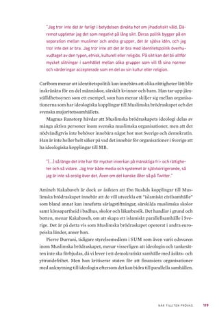 119NÄR TILLITEN PRÖVAS
”Jag tror inte det är farligt i betydelsen direkta hot om jihadistiskt våld. Dä-
remot uppfattar jag det som negativt på lång sikt. Deras politik bygger på en
separation mellan muslimer och andra grupper, det är själva idén, och jag
tror inte det är bra. Jag tror inte att det är bra med identitetspolitik överhu-
vudtaget av den typen, etnisk, kulturell eller religiös. På sikt kan det bli alltför
mycket slitningar i samhället mellan olika grupper som vill få sina normer
och värderingar accepterade som en del av sin kultur eller religion.
Carlbom menar att identitetspolitik kan innebära att olika rättigheter lätt blir
inskränkta för en del människor, särskilt kvinnor och barn. Han tar upp jäm-
ställdhetssynen som ett exempel, som han menar skiljer sig mellan organisa-
tionerna som har ideologiska kopplingar till Muslimska brödraskapet och det
svenska majoritetssamhällets.
Magnus Ranstorp hävdar att Muslimska brödraskapets ideologi delas av
många aktiva personer inom svenska muslimska organisationer, men att det
nödvändigtvis inte behöver innebära något hot mot Sverige och demokratin.
Han är inte heller helt säker på vad det innebär för organisationer i Sverige att
ha ideologiska kopplingar till MB.
”[...] så länge det inte har för mycket inverkan på mänskliga fri- och rättighe-
ter och så vidare. Jag tror både media och systemet är självkorrigerande, så
jag är inte så orolig över det. Även om det kanske låter så på Twitter.”
Amineh Kakabaveh är dock av åsikten att Ibn Rushds kopplingar till Mus-
limska brödraskapet innebär att de vill utveckla ett ”islamiskt civilsamhälle”
som bland annat kan innefatta särlagstiftningar, särskilda muslimska skolor
samt könsapartheid i badhus, skolor och läkarbesök. Det handlar i grund och
botten, menar Kakabaveh, om att skapa ett islamiskt parallellsamhälle i Sve-
rige. Det är på detta vis som Muslimska brödraskapet opererat i andra euro-
peiska länder, anser hon.
Pierre Durrani, tidigare styrelsemedlem i SUM som även varit edsvuren
inom Muslimska brödraskapet, menar visserligen att ideologin och tankesät-
ten inte ska förbjudas, då vi lever i ett demokratiskt samhälle med åsikts- och
yttrandefrihet. Men han kritiserar staten för att finansiera organisationer
med anknytning till ideologin eftersom det kan bidra till parallella samhällen.
 