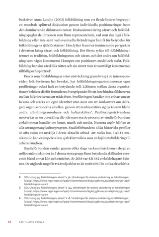 12 NÄR TILLITEN PRÖVAS
beskriver Anna Lundin (2003) folkbildning som ett flerdefinierat begrepp i
en stundtals splittrad diskussion genom individuella positioneringar inom
den dominerande diskursens ramar. Diskussionen kring särart och folkbild-
ning speglar de intressen som finns representerade, vad som ska ingå i folk-
bildning eller inte samt vad eventuella förändringar kan få för betydelse för
folkbildningens självförståelse2
. Hon lyfter fram två dominerande perspektiv
i debatten kring särart och folkbildning. Det första syftar till folkbildning i
termer av tradition, folkbildningsetos och särart, och det andra om folkbild-
ning som något konstruerat i kampen om positioner, medel och makt. Folk-
bildning har sina särskilda rötter och sin särart men är samtidigt konstruerad,
tillfällig och splittrad3
.
Precis som folkbildningen i stor utsträckning grundat sig i de intresseom-
råden folkrörelserna har bevakat, har folkbildningsorganisationernas egna
profileringar också haft en betydande roll. Likheten mellan dessa organisa-
tioner behöver därför formuleras övergripande för att inte hindra olikheterna
mellan folkrörelserna att träda fram. Profileringen handlar inte enbart om att
bevara och stärka sin egen identitet utan även om att konkurrera om delta-
gare organisationerna emellan, genom att marknadsföra sig lyckosamt bland
andra utbildningsanordnare och kulturaktörer4
. Profileringssträvandena
motverkas av en utveckling där närmare sextio procent av studieförbundens
cirkeltimmar handlar om konst, musik och media. Numera utgör hälften av
alla arrangemang kulturprogram. Studieförbundens olika historiska profiler
är ofta svåra att urskilja i deras aktuella utbud. Att rocka loss i ABFs mu-
sikstudio kan exempelvis inte självklart tolkas som en lojalitetsförklaring till
arbetarrörelsen.
Studieförbunden samlar genom olika slags verksamhetsformer drygt en
miljon människor per år. I denna stora grupp finns betydande skillnader avse-
ende bland annat kön och etnicitet. År 2018 var 431 482 cirkeldeltagare kvin-
nor. De utgjorde ungefär två tredjedelar av de totalt 698 756 unika cirkeldelta-
2	 SOU 2003:95. Folkbildningens särart? s 36. Utredningen för statens utvärdering av folkbildningen
(2004). https://www.regeringen.se/49b71f/contentassets/6564f33bb1e142c2afa761b175d71a2d/
folkbildningens-sarart
3	 SOU 2003:95. Folkbildningens särart? s 144. Utredningen för statens utvärdering av folkbildningen
(2004). https://www.regeringen.se/49b71f/contentassets/6564f33bb1e142c2afa761b175d71a2d/
folkbildningens-sarart
4	 SOU 2003:95. Folkbildningens särart? s 18. Utredningen för statens utvärdering av folkbildningen
(2004). https://www.regeringen.se/49b71f/contentassets/6564f33bb1e142c2afa761b175d71a2d/
folkbildningens-sarart
 