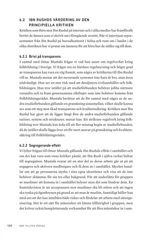 120 NÄR TILLITEN PRÖVAS
6.2 	 IBN RUSHDS VÄRDERING AV DEN
PRINCIPIELLA KRITIKEN
Kritiken som förts mot Ibn Rushd på internet och i olika medier har framförallt
berört de ämnen som vi skrivit om i föregående avsnitt. När vi intervjuat repre-
sentanter från Ibn Rushd på huvudkontoret i Solna och runt om i landet i de
olika distrikten har vi pratat om ämnena för att höra hur de ställer sig till dem.
6.2.1 	Brist på transparens
I samtal med Omar Mustafa frågar vi vad han anser om regelverket kring
folkbildning i Sverige. Vi frågar om en hårdare regelstyrning och högre grad
av transparens kan vara en väg framåt, som några av kritikerna till Ibn Rushd
vill se. Mustafa menar att det nuvarande systemet inte bara är bra, utan även
nödvändigt. Han ser en stor risk med att detaljstyra civilsamhället och folk-
bildningen. Han tror istället på att studieförbunden behöver jobba närmare
varandra och ta fram gemensamma riktlinjer som inte behöver komma från
Folkbildningsrådet. Mustafa berättar att de för samtal med några av de an-
dra studieförbunden gällande en granskning sinsemellan, vilket skulle kunna
ses som ett steg mot ökad transparens och kvalitetssäkring. Kritiken mot Ibn
Rushd har gjort att de ligger långt före de andra studieförbunden gällande
rutiner, system och strukturer, menar han. Ett striktare regelverk kring folk-
bildning tror Mustafa kan leda till att fler misstag begås av studieförbunden,
då de istället skulle lägga över ett för stort ansvar på granskning och kvalitets-
säkring till Folkbildningsrådet.
6.2.2 	Segregerande effekt
Vi lyfter frågan till Omar Mustafa gällande Ibn Rushds effekt i samhället och
om det kan vara som vissa kritiker påstår, att Ibn Rush i själva verket bidrar
till segregation. Mustafa svarar att en stor del av deras arbete går ut på att
engagera och aktivera medborgare och få dem ut i samhället. Mycket hand-
lar om att ge personerna styrka i sina egna identiteter och visa att de inte
behöver skämmas för sin tro eller bakgrund. För att underlätta för gruppen
av muslimer att komma in i samhället belyser man det som hindrar dem. En
framtidsvision är att acceptansen mot muslimer ska bli större och att ingen
ska rynka på ögonbrynen på grund av att man är muslim. Samtidigt håller han
med om att det kan innebära både risker och fördelar att arbeta med särorga-
nisering. Det är ett sätt för människor att känna tillhörighet i gruppen, men
det kräver också kompletterande verksamhet för att föra människor in i sam-
 