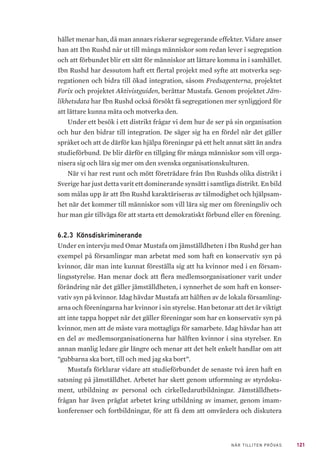121NÄR TILLITEN PRÖVAS
hället menar han, då man annars riskerar segregerande effekter. Vidare anser
han att Ibn Rushd når ut till många människor som redan lever i segregation
och att förbundet blir ett sätt för människor att lättare komma in i samhället.
Ibn Rushd har dessutom haft ett flertal projekt med syfte att motverka seg-
regationen och bidra till ökad integration, såsom Fredsagenterna, projektet
Forix och projektet Aktivistguiden, berättar Mustafa. Genom projektet Jäm-
likhetsdata har Ibn Rushd också försökt få segregationen mer synliggjord för
att lättare kunna mäta och motverka den.
Under ett besök i ett distrikt frågar vi dem hur de ser på sin organisation
och hur den bidrar till integration. De säger sig ha en fördel när det gäller
språket och att de därför kan hjälpa föreningar på ett helt annat sätt än andra
studieförbund. De blir därför en tillgång för många människor som vill orga-
nisera sig och lära sig mer om den svenska organisationskulturen.
När vi har rest runt och mött företrädare från Ibn Rushds olika distrikt i
Sverige har just detta varit ett dominerande synsätt i samtliga distrikt. En bild
som målas upp är att Ibn Rushd karaktäriseras av tålmodighet och hjälpsam-
het när det kommer till människor som vill lära sig mer om föreningsliv och
hur man går tillväga för att starta ett demokratiskt förbund eller en förening.
6.2.3 	Könsdiskriminerande
Under en intervju med Omar Mustafa om jämställdheten i Ibn Rushd ger han
exempel på församlingar man arbetat med som haft en konservativ syn på
kvinnor, där man inte kunnat föreställa sig att ha kvinnor med i en försam-
lingsstyrelse. Han menar dock att flera medlemsorganisationer varit under
förändring när det gäller jämställdheten, i synnerhet de som haft en konser-
vativ syn på kvinnor. Idag hävdar Mustafa att hälften av de lokala församling-
arna och föreningarna har kvinnor i sin styrelse. Han betonar att det är viktigt
att inte tappa hoppet när det gäller föreningar som har en konservativ syn på
kvinnor, men att de måste vara mottagliga för samarbete. Idag hävdar han att
en del av medlemsorganisationerna har hälften kvinnor i sina styrelser. En
annan manlig ledare går längre och menar att det helt enkelt handlar om att
”gubbarna ska bort, till och med jag ska bort”.
Mustafa förklarar vidare att studieförbundet de senaste två åren haft en
satsning på jämställdhet. Arbetet har skett genom utformning av styrdoku-
ment, utbildning av personal och cirkelledarutbildningar. Jämställdhets-
frågan har även präglat arbetet kring utbildning av imamer, genom imam-
konferenser och fortbildningar, för att få dem att omvärdera och diskutera
 