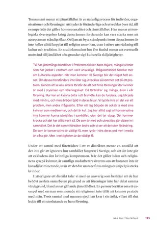 123NÄR TILLITEN PRÖVAS
Temsamani menar att jämställdhet är en naturlig process för individer, orga-
nisationer och föreningar. Attityder är föränderliga och utvecklas över tid, till
exempel när det gäller homosexuxalitet och jämställdhet. Han menar att teo-
logiska övertygelser kring dessa ämnen fortfarande kan vara starka men att
acceptansen ständigt ökar. Oviljan att byta ståndpunkt inom dessa ämnen är
inte heller alltid kopplat till religion anser han, utan i större utsträckning till
kultur och tradition. En studiekonsulent hos Ibn Rushd menar att eventuellt
motstånd till jämlikhet ofta grundar sig i kulturella skiljaktigheter.
”Vi har jättemånga händelser i Profetens tid och hans följare, många kvinnor
som har jobbat i centrum och varit ansvariga. Ifrågasättandet handlar mer
om kulturella aspekter. När man kommer till Sverige blir det något helt an-
nat. Om dessa motståndare inte låter sig utvecklas så kommer det bli ett pro-
blem. Genom att se oss arbeta förstår de att det finns föreningar där kvinnor
är med i styrelsen och föreningslivet. Då förändrar sig många, även i vår
förening. Hur kan en kvinna delta i ett årsmöte, kan de fundera. Jag började
med min fru, och mina bröder bjöd in deras fruar. Vi tyckte inte att det var ett
problem, men andra ifrågasatte. Efter ett tag började de också ta med sina
kvinnor som medlemmar, och det är kul. Jag har alltid sagt att konservativa
inte kommer kunna utvecklas i samhället, utan det tar stopp. Det kommer
krocka och det har alltid varit så. De som är med och utvecklas går vidare in i
samhället. Det är det som vi försöker ändra och vi ser att det sker förändring.
De som är konservativa är väldigt få, men tyvärr hörs deras ord mer i media
än våra gör. Men i verkligheten är de väldigt få.
Under ett samtal med företrädare i ett av distrikten menar en anställd att
det inte går att ignorera hur samhället fungerar i Sverige, och att det inte går
att exkludera den kvinnliga kompetensen. När det gäller islam och religio-
nens syn på kvinnor, är samtliga medarbetare överens om att koranen inte är
könsdiskriminerande, utan att det där snarare finns många exempel på starka
kvinnor.
I ytterligare ett distrikt talar vi med en ansvarig som berättar att de har
behövt avsluta samarbeten på grund av att föreningar inte har delat samma
värdegrund, bland annat gällande jämställdhet. En person berättar om ett ex-
empel med en man som menade att religionen inte tillät att kvinnor pratade
med män. Trots samtal med mannen stod han kvar i sin åsikt, vilket till slut
ledde till ett uteslutande av hans förening.
 