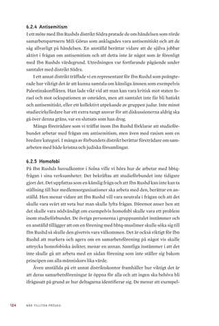 124 NÄR TILLITEN PRÖVAS
6.2.4 	Antisemitism
I ett möte med Ibn Rushds distrikt Södra pratade de om händelsen som rörde
samarbetspartnern Mili Görus som anklagades vara antisemitiskt och att de
såg allvarligt på händelsen. En anställd berättar vidare att de själva jobbar
aktivt i frågan om antisemitism och att detta inte är något som är förenligt
med Ibn Rushds värdegrund. Utredningen var fortfarande pågående under
samtalet med distrikt Södra.
I ett annat distrikt träffade vi en representant för Ibn Rushd som poängte-
rade hur viktigt det är att kunna samtala om känsliga ämnen som exempelvis
Palestinakonflikten. Han lade vikt vid att man kan vara kritisk mot staten Is-
rael och mot ockupationen av områden, men att samtalet inte får bli hatiskt
och antisemitiskt, eller ett kollektivt utpekande av gruppen judar. Inte minst
studiecirkelledare har ett extra tungt ansvar för att diskussionerna aldrig ska
gå över denna gräns, var en slutsats som han drog.
Många företrädare som vi träffat inom Ibn Rushd förklarar att studieför-
bundet arbetar med frågan om antisemitism, men även med rasism som en
bredare kategori. I många av förbundets distrikt berättar företrädare om sam-
arbeten med både kristna och judiska församlingar.
6.2.5 	Homofobi
På Ibn Rushds huvudkontor i Solna ville vi höra hur de arbetar med hbtq-
frågan i sina verksamheter. Det bekräftas att studieförbundet inte tidigare
gjort det. Det uppfattas som en känslig fråga och att Ibn Rushd kan inte kan ta
ställning till hur medlemsorganisationer ska arbeta med den, berättar en an-
ställd. Hen menar vidare att Ibn Rushd vill vara neutrala i frågan och att det
skulle vara svårt att veta hur man skulle lyfta frågan. Däremot anser hen att
det skulle vara nödvändigt om exempelvis homofobi skulle vara ett problem
inom studieförbundet. De övriga personerna i gruppsamtalet instämmer och
en anställd tillägger att om en förening med hbtq-muslimer skulle söka sig till
Ibn Rushd så skulle den givetvis vara välkommen. Det är också viktigt för Ibn
Rushd att markera och agera om en samarbetsförening på något vis skulle
uttrycka homofobiska åsikter, menar en annan. Samtliga instämmer i att det
inte skulle gå att arbeta med en sådan förening som inte ställer sig bakom
principen om alla människors lika värde.
Även anställda på ett annat distriktskontor framhåller hur viktigt det är
att deras samarbetsföreningar är öppna för alla och att ingen ska behöva bli
ifrågasatt på grund av hur deltagarna identifierar sig. De menar att exempel-
 